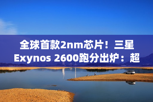 全球首款2nm芯片！三星Exynos 2600跑分出炉：超大核拉到3.8Ghz