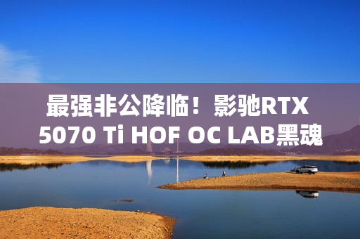 最强非公降临！影驰RTX 5070 Ti HOF OC LAB黑魂X显卡评测：供电、散热都是顶级
