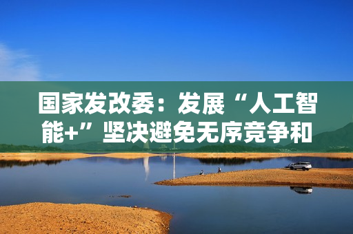 国家发改委:发展“人工智能+”坚决避免无序竞争和一拥而上 国家发改委:发展“人工智能+”坚决避免无序竞争和一拥而上