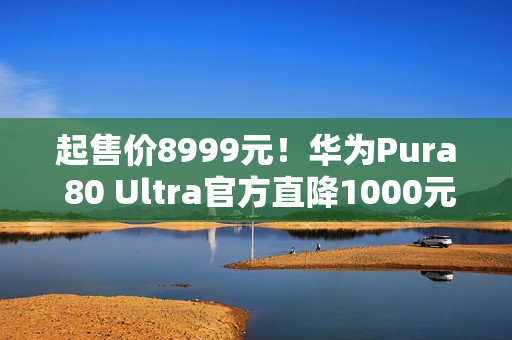 起售价8999元!华为Pura 80 Ultra官方直降1000元 起售价8999元!华为Pura 80 Ultra官方直降1000元