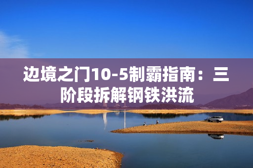 边境之门10-5制霸指南:三阶段拆解钢铁洪流 边境之门10-5制霸指南:三阶段拆解钢铁洪流