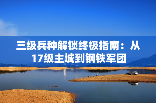 三级兵种解锁终极指南：从17级主城到钢铁军团