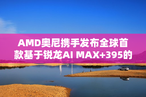 AMD奥尼携手发布全球首款基于锐龙AI MAX+395的液冷MiniAI 工作站SMART AI Hub