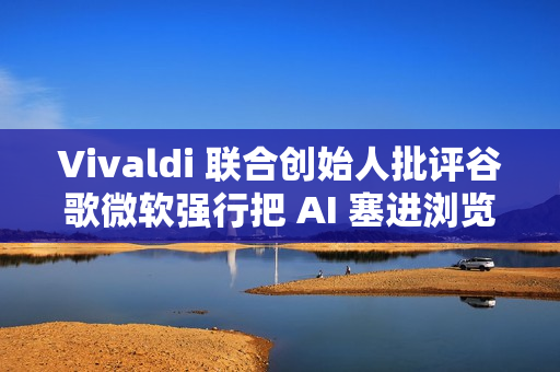 Vivaldi 联合创始人批评谷歌微软强行把 AI 塞进浏览器