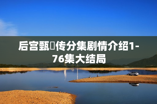 后宫甄嬛传分集剧情介绍1-76集大结局 后宫甄嬛传分集剧情介绍1-76集大结局