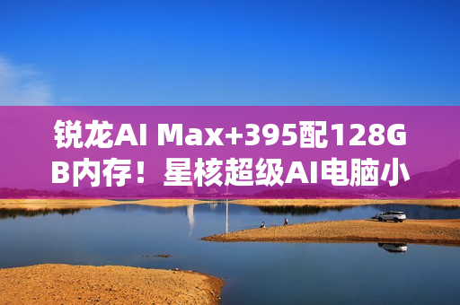 锐龙AI Max+395配128GB内存！星核超级AI电脑小米有品众筹破1000万