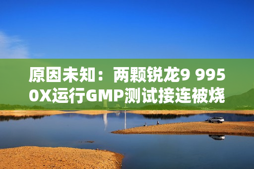 原因未知：两颗锐龙9 9950X运行GMP测试接连被烧！没有超频超压