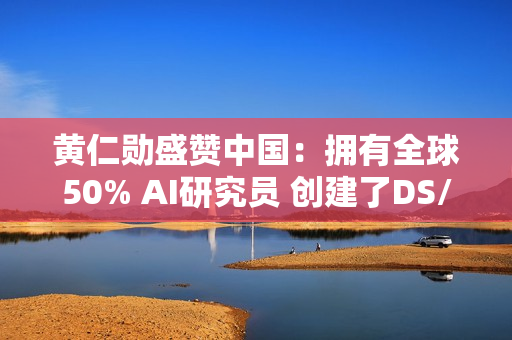 黄仁勋盛赞中国：拥有全球50% AI研究员 创建了DS/Qwen等先进模型
