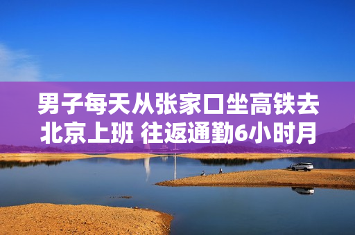 男子每天从张家口坐高铁去北京上班 往返通勤6小时月花费4000多：本人回应