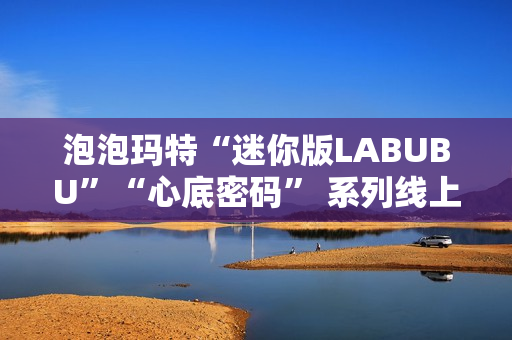 泡泡玛特“迷你版LABUBU”“心底密码” 系列线上卖爆了