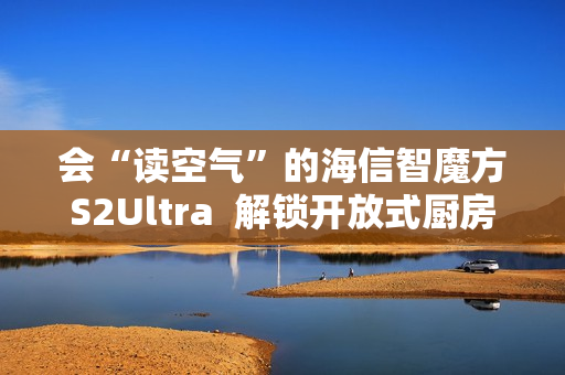 会“读空气”的海信智魔方S2Ultra 解锁开放式厨房“零跑烟”体验 会“读空气”的海信智魔方S2Ultra 解锁开放式厨房“零跑烟”体验