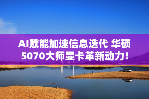 AI赋能加速信息迭代 华硕5070大师显卡革新动力！