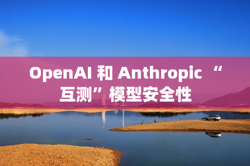 OpenAI 和 Anthropic “互测”模型安全性