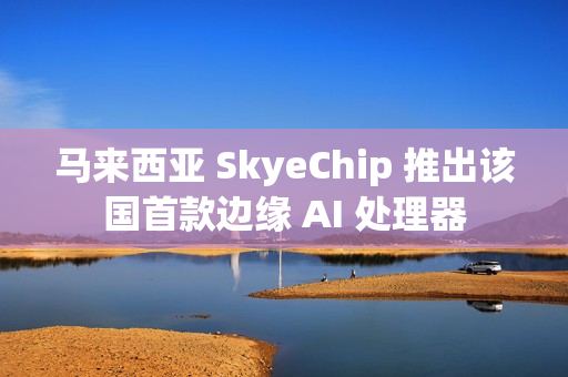 马来西亚 SkyeChip 推出该国首款边缘 AI 处理器