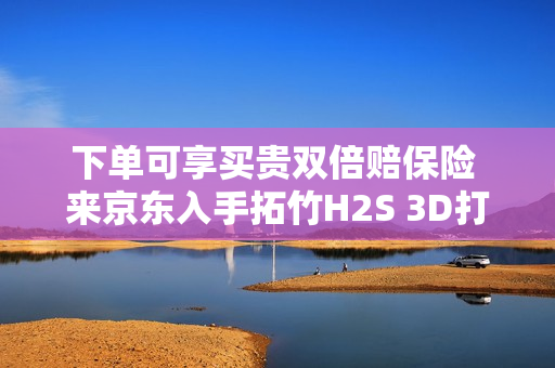 下单可享买贵双倍赔保险 来京东入手拓竹H2S 3D打印机更划算