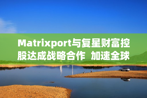 Matrixport与复星财富控股达成战略合作  加速全球金融数字化进程