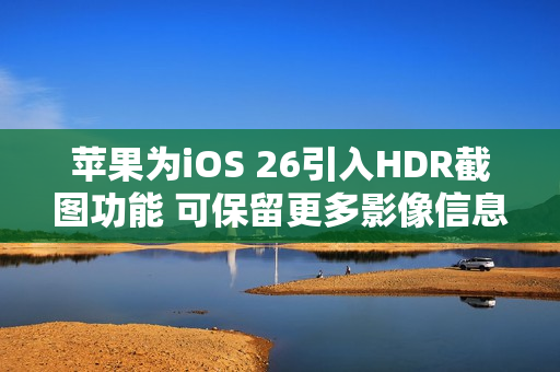 苹果为iOS 26引入HDR截图功能 可保留更多影像信息