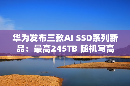 华为发布三款AI SSD系列新品：最高245TB 随机写高达1500K IOPS