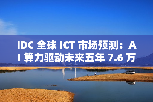 IDC 全球 ICT 市场预测：AI 算力驱动未来五年 7.6 万亿美元市场
