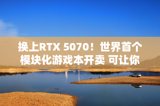 换上RTX 5070！世界首个模块化游戏本开卖 可让你轻松更换GPU