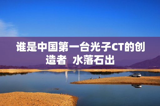谁是中国第一台光子CT的创造者 水落石出 谁是中国第一台光子CT的创造者 水落石出