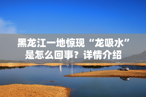 黑龙江一地惊现“龙吸水”是怎么回事?详情介绍 黑龙江一地惊现“龙吸水”是怎么回事?详情介绍