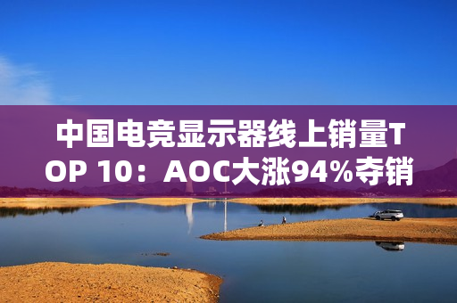中国电竞显示器线上销量TOP 10：AOC大涨94%夺销量冠军 小米第6