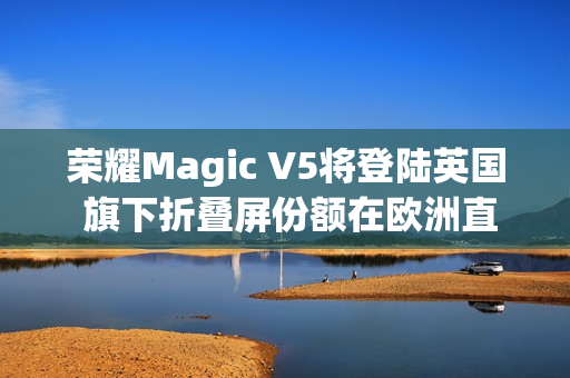 荣耀Magic V5将登陆英国 旗下折叠屏份额在欧洲直追三星