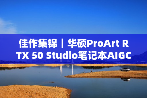 佳作集锦｜华硕ProArt RTX 50 Studio笔记本AIGC创意大赛直击