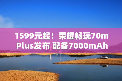 1599元起!荣耀畅玩70m Plus发布 配备7000mAh电池 1599元起!荣耀畅玩70m Plus发布 配备7000mAh电池