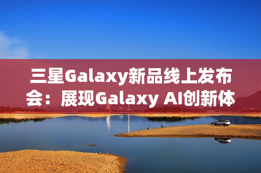 三星Galaxy新品线上发布会：展现Galaxy AI创新体验 智能新品即将登场