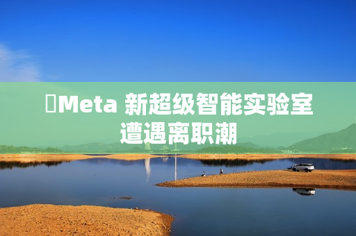 ​Meta 新超级智能实验室遭遇离职潮
