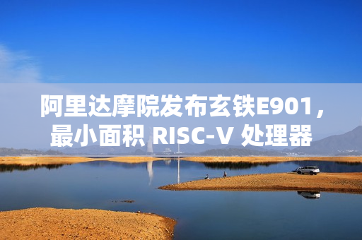 阿里达摩院发布玄铁E901，最小面积 RISC-V 处理器