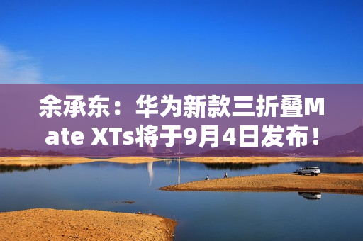 余承东：华为新款三折叠Mate XTs将于9月4日发布！