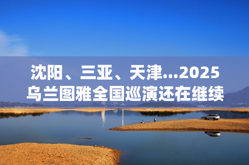 沈阳、三亚、天津...2025乌兰图雅全国巡演还在继续，每站都像一朵花在绽放！(沈阳三亚距离)
