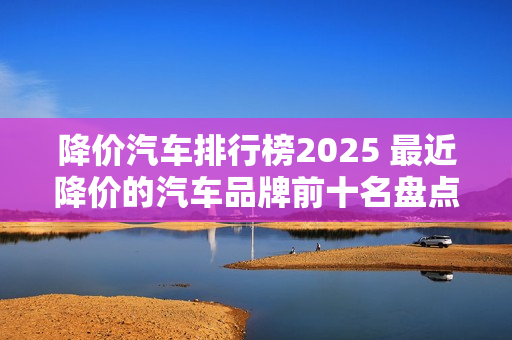 降价汽车排行榜2025 最近降价的汽车品牌前十名盘点