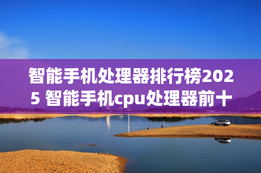智能手机处理器排行榜2025 智能手机cpu处理器前十名盘点 智能手机处理器排行榜2025 智能手机cpu处理器前十名盘点