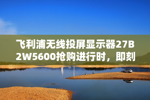 飞利浦无线投屏显示器27B2W5600抢购进行时，即刻锁定限时福利！