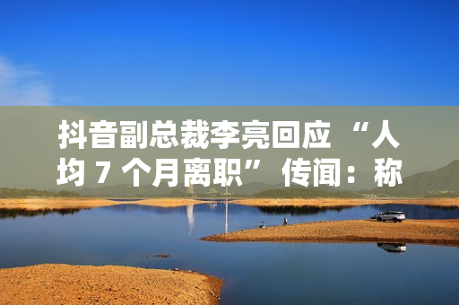 抖音副总裁李亮回应 “人均 7 个月离职” 传闻：称大多是 AI 创作