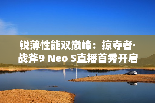 锐薄性能双巅峰：掠夺者·战斧9 Neo S直播首秀开启