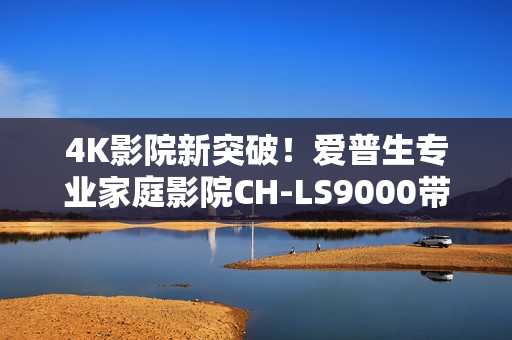 4K影院新突破!爱普生专业家庭影院CH-LS9000带来专业审片级体验 4K影院新突破!爱普生专业家庭影院CH-LS9000带来专业审片级体验