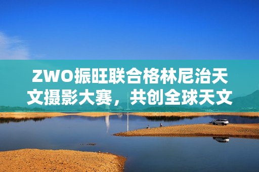 ZWO振旺联合格林尼治天文摄影大赛,共创全球天文盛事 ZWO振旺联合格林尼治天文摄影大赛,共创全球天文盛事