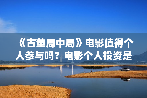 《古董局中局》电影值得个人参与吗？电影个人投资是真的吗？(《古董局中局》电影免费观看)
