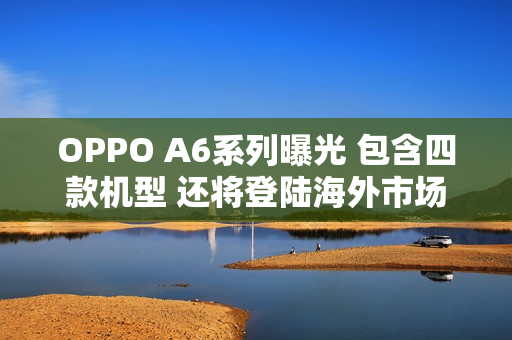 OPPO A6系列曝光 包含四款机型 还将登陆海外市场 OPPO A6系列曝光 包含四款机型 还将登陆海外市场