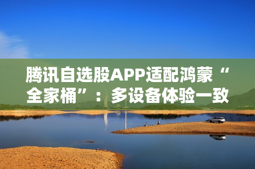 腾讯自选股APP适配鸿蒙“全家桶”：多设备体验一致  投资理财更高效、更智能