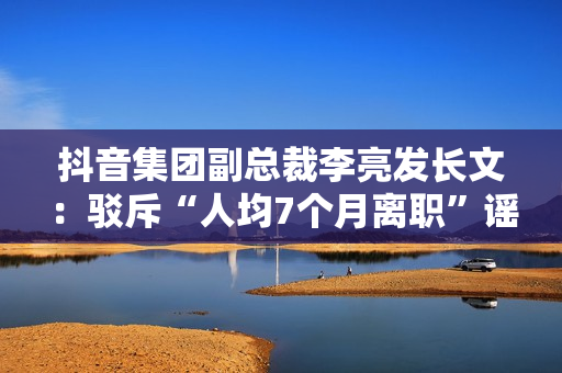 抖音集团副总裁李亮发长文：驳斥“人均7个月离职”谣言