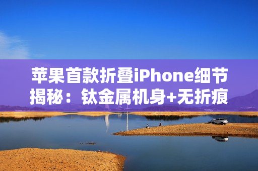 苹果首款折叠iPhone细节揭秘：钛金属机身+无折痕屏幕