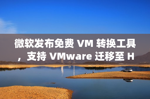 微软发布免费 VM 转换工具,支持 VMware 迁移至 Hyper-V 微软发布免费 VM 转换工具,支持 VMware 迁移至 Hyper-V