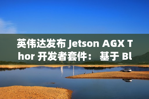 英伟达发布 Jetson AGX Thor 开发者套件： 基于 Blackwell 架构、专为物理 AI 和机器人打造