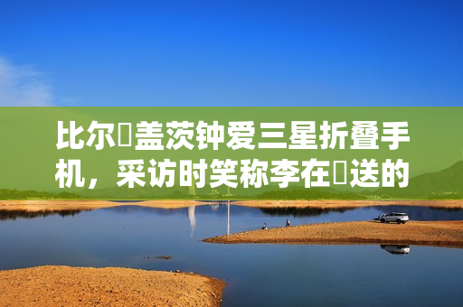 比尔・盖茨钟爱三星折叠手机，采访时笑称李在镕送的、我没花钱